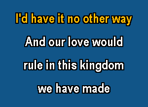 I'd have it no other way

And our love would

rule in this kingdom

we have made