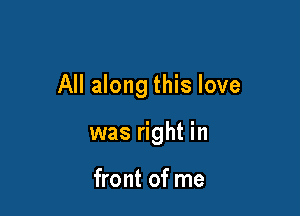 All along this love

was right in

front of me