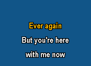 Ever again

But you're here

with me now