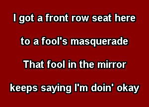 I got a front row seat here
to a fool's masquerade
That fool in the mirror

keeps saying I'm doin' okay