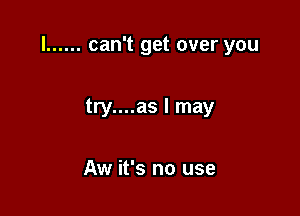 l ...... can't get over you

try....as I may

Aw it's no use