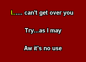 l ...... can't get over you

Try...as I may

Aw it's no use