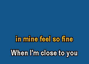 in mine feel so fine

When I'm close to you