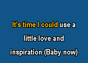 It's time I could use a

little love and

inspiration (Baby now)