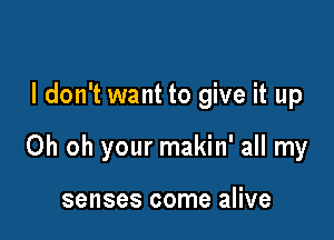 I don't want to give it up

Oh oh your makin' all my

senses come alive