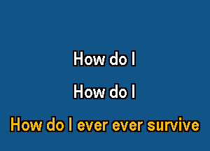 How do I

How do I

How do I ever ever survive