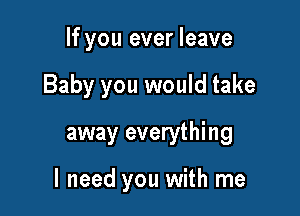 If you ever leave
Baby you would take

away everything

I need you with me