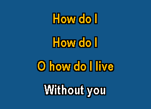 How do I
How dol

0 how do I live

Without you