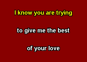 I know you are trying

to give me the best

of your love