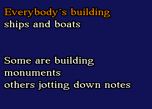 Everybody's building
ships and boats

Some are building
monuments
others jotting down notes