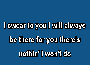 I swear to you I will always

be there for you there's

nothin' I won't do