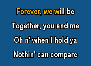 Forever, we will be

Together, you and me

0h 11' when I hold ya

Nothin' can compare