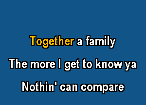 Together a family

The more I get to know ya

Nothin' can compare