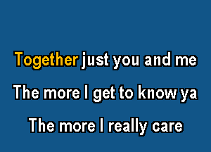 Togetherjust you and me

The more I get to know ya

The more I really care