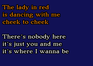 The lady in red
is dancing with me
cheek to cheek

There's nobody here
ifs just you and me
it's where I wanna be