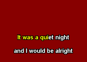 It was a quiet night

and I would be alright