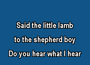 Said the little lamb

to the shepherd boy

Do you hear whatl hear