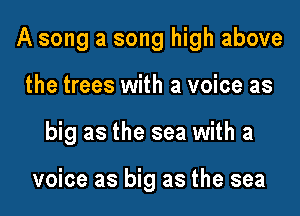 A song a song high above

the trees with a voice as

big as the sea with a

voice as big as the sea