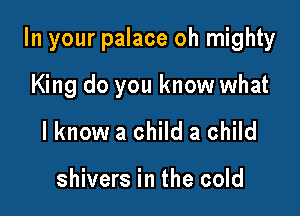 In your palace oh mighty

King do you know what
I know a child a child

shivers in the cold