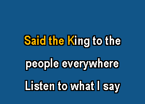 Said the King to the

people everywhere

Listen to what I say