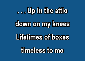 ...Up in the attic

down on my knees

Lifetimes of boxes

timeless to me