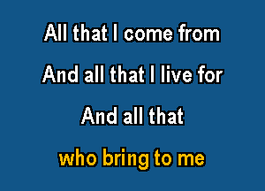 All that I come from
And all that I live for
And all that

who bring to me