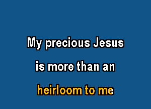 My precious Jesus

is more than an

heirloom to me