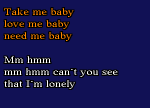 Take me baby
love me baby
need me baby

Mm hmm

mm hmm canT you see
that I'm lonely