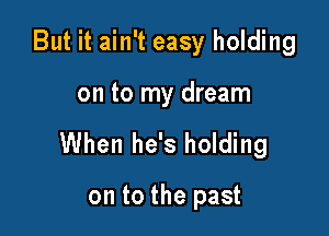 But it ain't easy holding

on to my dream

When he's holding

on to the past