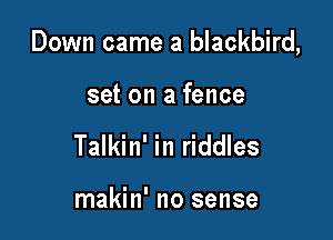 Down came a blackbird,

set on a fence
Talkin' in riddles

makin' no sense