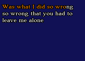 TWas what I did so wrong
so wrong that you had to
leave me alone