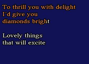 To thrill you with delight
I'd give you
diamonds bright

Lovely things
that will excite