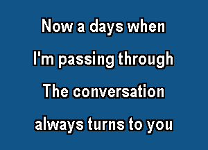 Now a days when
I'm passing through

The conversation

always turns to you
