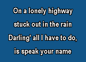 On a lonely highway

stuck out in the rain
Darling' all I have to do,

is speak your name