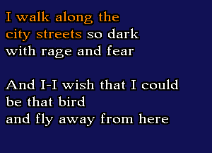 I walk along the
city streets so dark
with rage and fear

And I-I wish that I could
be that bird

and fly away from here