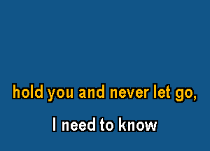 hold you and never let go,

I need to know