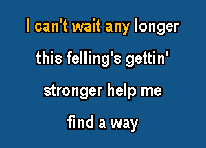 I can't wait any longer

this felling's gettin'
stronger help me

find a way