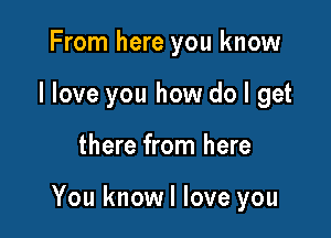 From here you know
I love you how do I get

there from here

You knowl love you