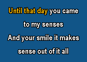 Until that day you came

to my senses
And your smile it makes

sense out of it all