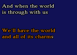 And when the world
is through with us

XVe'll have the world
and all of its charms