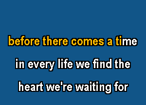 before there comes a time

in every life we find the

heart we're waiting for