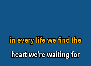 in every life we find the

heart we're waiting for