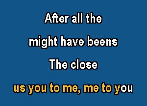 After all the

might have beens

The close

us you to me, me to you