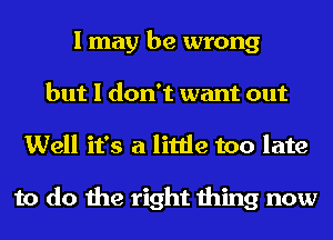 I may be wrong
but I don't want out
Well it's a little too late

to do the right thing now