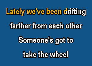Lately we've been drifting

farther from each other

Someone's got to

take the wheel