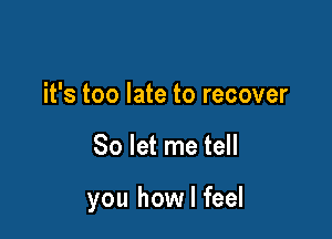 it's too late to recover

So let me tell

you how I feel