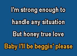 I'm strong enough to
handle any situation

But honey true love

Baby I'll be beggin' please