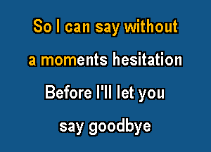 So I can say without

a moments hesitation

Before I'll let you

say goodbye