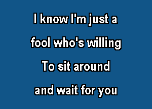 lknow I'm just a

fool who's willing

To sit around

and wait for you