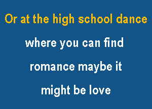 Or at the high school dance

where you can find
romance maybe it

might be love